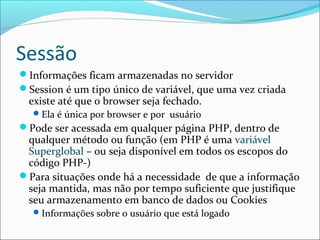 Sessão 
Informações ficam armazenadas no servidor 
Session é um tipo único de variável, que uma vez criada 
existe até que o browser seja fechado. 
Ela é única por browser e por usuário 
Pode ser acessada em qualquer página PHP, dentro de 
qualquer método ou função (em PHP é uma variável 
Superglobal – ou seja disponível em todos os escopos do 
código PHP-) 
Para situações onde há a necessidade de que a informação 
seja mantida, mas não por tempo suficiente que justifique 
seu armazenamento em banco de dados ou Cookies 
Informações sobre o usuário que está logado 
 