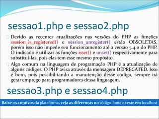 sessao1.php e sessao2.php 
Devido as recentes atualizações nas versões do PHP as funções 
session_is_registered() e session_unregister() estão OBSOLETAS, 
porém isso não impede seu funcionamento até a versão 5.4.0 do PHP. 
O indicado é utilizar as funções isset() e unset() respectivamente para 
substituí-las, pois elas tem esse mesmo propósito. 
Algo comum na linguagem de programação PHP é a atualização de 
alguns códigos. O PHP avisa através da mensagem DEPRECATED. Isso 
é bom, pois possibilitando a manutenção desse código, sempre irá 
gerar emprego para programadores dessa linguagem. 
sessao3.php e sessao4.php 
Baixe os arquivos da plataforma, veja as diferenças no código-fonte e teste em localhost 
 