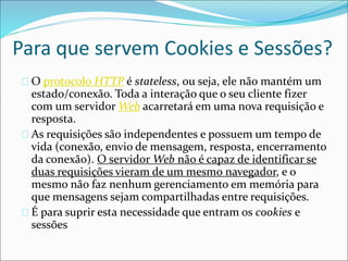 Para que servem Cookies e Sessões? 
O protocolo HTTP é stateless, ou seja, ele não mantém um 
estado/conexão. Toda a interação que o seu cliente fizer 
com um servidorWeb acarretará em uma nova requisição e 
resposta. 
As requisições são independentes e possuem um tempo de 
vida (conexão, envio de mensagem, resposta, encerramento 
da conexão). O servidorWeb não é capaz de identificar se 
duas requisições vieram de um mesmo navegador, e o 
mesmo não faz nenhum gerenciamento em memória para 
que mensagens sejam compartilhadas entre requisições. 
É para suprir esta necessidade que entram os cookies e 
sessões 
 
