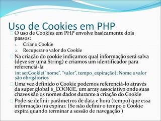 Uso de Cookies em PHP 
O uso de Cookies em PHP envolve basicamente dois 
passos: 
1. Criar o Cookie 
2. Recuperar o valor do Cookie 
Na criação do cookie indicamos qual informação será salva 
(deve ser uma String) e criamos um identificador para 
referenciá-la 
int setCookie(“nome”, “valor”, tempo_expiração); Nome e valor 
são obrigátorios 
Uma vez definido o Cookie podemos referenciá-lo através 
da super global $_COOKIE, um array associativo onde suas 
chaves são os nomes dados durante a criação do Cookie 
Pode-se definir parâmetros de data e hora (tempo) que essa 
informação irá expirar. (Se não definir o tempo o Cookie 
expira quando terminar a sessão de navegação ) 
 