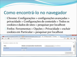 Como encontrá-lo no navegador 
Chrome: Configurações > configurações avançadas > 
privacidade > Configurações de conteúdo > Todos os 
cookies e dados de sites > pesquisar por localhost 
Frefox: Ferramentas > Opções > Privacidade > excluir 
cookies em Particular > pesquisar por localhost 
 