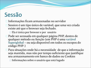 Sessão 
Informações ficam armazenadas no servidor 
Session é um tipo único de variável, que uma vez criada 
existe até que o browser seja fechado. 
Ela é única por browser e por usuário 
Pode ser acessada em qualquer página PHP, dentro de 
qualquer método ou função (em PHP é uma variável 
Superglobal – ou seja disponível em todos os escopos do 
código PHP-) 
Para situações onde há a necessidade de que a informação 
seja mantida, mas não por tempo suficiente que justifique 
seu armazenamento em banco de dados ou Cookies 
Informações sobre o usuário que está logado 
 