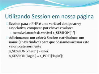 Utilizando Session em nossa página 
Session para o PHP é uma variável do tipo array 
associativo, composto por chaves e valores 
Acessível através da variável $_SESSION[‘ ’] 
Adicionamos um valor à Session e atribuímos um 
nome (chave/índice) para que possamos acessar este 
valor posteriormente 
$_SESSION[‘chave’ ] = valor; 
$_SESSION[‘login’] = $_POST[‘login’]; 
 