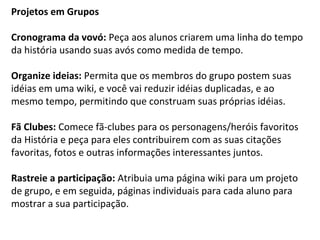 Projetos em Grupos 
Cronograma da vovó: Peça aos alunos criarem uma linha do tempo 
da história usando suas avós como medida de tempo. 
Organize ideias: Permita que os membros do grupo postem suas 
idéias em uma wiki, e você vai reduzir idéias duplicadas, e ao 
mesmo tempo, permitindo que construam suas próprias idéias. 
Fã Clubes: Comece fã-clubes para os personagens/heróis favoritos 
da História e peça para eles contribuirem com as suas citações 
favoritas, fotos e outras informações interessantes juntos. 
Rastreie a participação: Atribuia uma página wiki para um projeto 
de grupo, e em seguida, páginas individuais para cada aluno para 
mostrar a sua participação. 
 