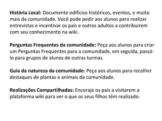 História Local: Documente edifícios históricos, eventos, e muito 
mais da comunidade. Você pode pedir aos alunos para realizar 
entrevistas e incentivar os pais e outros adultos a contribuirem 
com seu conhecimento na wiki. 
Perguntas Frequentes da comunidade: Peça aos alunos para criar 
um Perguntas Frequentes para a comunidade, em seguida, passá-lo 
para grupos de alunos de outras turmas. 
Guia da natureza da comunidade: Peça aos alunos para recolher 
destaques de plantas e animais da comunidade. 
Realizações Compartilhadas: Encoraje os pais a visitarem a 
plataforma wiki para ver o que os seus filhos têm realizado. 
 