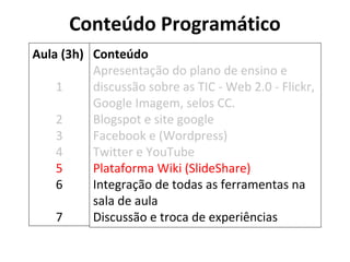 Conteúdo Programático 
Conteúdo 
Apresentação do plano de ensino e 
discussão sobre as TIC - Web 2.0 - Flickr, 
Google Imagem, selos CC. 
Blogspot e site google 
Facebook e (Wordpress) 
Twitter e YouTube 
Plataforma Wiki (SlideShare) 
Integração de todas as ferramentas na 
sala de aula 
Discussão e troca de experiências 
Aula (3h) 
1 
2 
3 
4 
5 
6 
7 
 