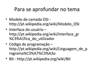 Para se aprofundar no tema 
• Modelo de camada OSI - 
http://pt.wikipedia.org/wiki/Modelo_OSI 
• Interface do usuário – 
http://pt.wikipedia.org/wiki/Interface_gr 
%C3%A1fica_do_utilizador 
• Código de programação – 
http://pt.wikipedia.org/wiki/Linguagem_de_p 
rograma%C3%A7%C3%A3o 
• Bit - http://pt.wikipedia.org/wiki/Bit 
 