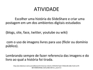 ATIVIDADE 
Escolher uma história do SlideShare e criar uma 
postagem em um dos ambientes digitais estudados 
(blogs, site, face, twitter, youtube ou wiki) 
com o uso de imagens livres para uso (flickr ou domínio 
público). 
Lembrando sempre de fazer referencia das imagens e do 
livro ao qual a história foi tirada. 
http://pt.slideshare.net/LucieneMianez/52-historias-infantis-33453252?qid=734b2e38-cb8e-41d3-a179- 
88759084efb9&v=default&b=&from_search=3 
