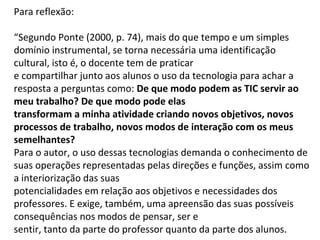 Para reflexão: 
“Segundo Ponte (2000, p. 74), mais do que tempo e um simples 
domínio instrumental, se torna necessária uma identificação 
cultural, isto é, o docente tem de praticar 
e compartilhar junto aos alunos o uso da tecnologia para achar a 
resposta a perguntas como: De que modo podem as TIC servir ao 
meu trabalho? De que modo pode elas 
transformam a minha atividade criando novos objetivos, novos 
processos de trabalho, novos modos de interação com os meus 
semelhantes? 
Para o autor, o uso dessas tecnologias demanda o conhecimento de 
suas operações representadas pelas direções e funções, assim como 
a interiorização das suas 
potencialidades em relação aos objetivos e necessidades dos 
professores. E exige, também, uma apreensão das suas possíveis 
consequências nos modos de pensar, ser e 
sentir, tanto da parte do professor quanto da parte dos alunos. 
 