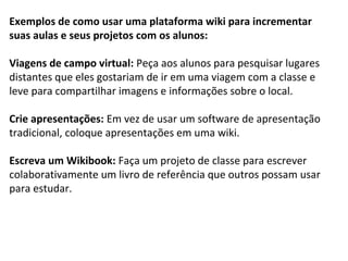 Exemplos de como usar uma plataforma wiki para incrementar 
suas aulas e seus projetos com os alunos: 
Viagens de campo virtual: Peça aos alunos para pesquisar lugares 
distantes que eles gostariam de ir em uma viagem com a classe e 
leve para compartilhar imagens e informações sobre o local. 
Crie apresentações: Em vez de usar um software de apresentação 
tradicional, coloque apresentações em uma wiki. 
Escreva um Wikibook: Faça um projeto de classe para escrever 
colaborativamente um livro de referência que outros possam usar 
para estudar. 
 