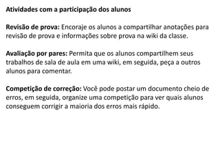Atividades com a participação dos alunos 
Revisão de prova: Encoraje os alunos a compartilhar anotações para revisão de prova e informações sobre prova na wiki da classe. 
Avaliação por pares: Permita que os alunos compartilhem seus trabalhos de sala de aula em uma wiki, em seguida, peça a outros alunos para comentar. 
Competição de correção: Você pode postar um documento cheio de erros, em seguida, organize uma competição para ver quais alunos conseguem corrigir a maioria dos erros mais rápido. 
 
