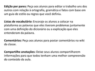 Edição por pares: Peça aos alunos para editar o trabalho uns dos outros com relação à ortografia, gramática e fatos com base em um guia de estilo ou regras que você definiu. 
Listas de vocabulário: Encoraje os alunos a colocar na plataforma as palavras que eles tiveram problemas juntamente com uma definição do dicionário ou a explicação que eles entenderam da palavra. 
Comentários: Peça aos alunos para postar comentários na wiki da classe. 
Compartilhe anotações: Deixe seus alunos compartilharem informações para que todos tenham uma melhor compreensão do conteúdo da aula. 
 