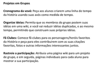 Projetos em Grupos 
Cronograma da vovó: Peça aos alunos criarem uma linha do tempo da história usando suas avós como medida de tempo. 
Organize ideias: Permita que os membros do grupo postem suas idéias em uma wiki, e você vai reduzir idéias duplicadas, e ao mesmo tempo, permitindo que construam suas próprias idéias. 
Fã Clubes: Comece fã-clubes para os personagens/heróis favoritos da História e peça para eles contribuirem com as suas citações favoritas, fotos e outras informações interessantes juntos. 
Rastreie a participação: Atribuia uma página wiki para um projeto de grupo, e em seguida, páginas individuais para cada aluno para mostrar a sua participação.  
