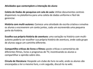 Atividades que contemplem a interação do aluno Coleta de Dados de pesquisas em sala de aula: Utilize documentos centrais disponíveis na plataforma para uma coleta de dados uniforme e fácil de gerenciar. 
História com multi-autores: Comece uma atividade de escrita criativa e envolva os alunos a escreverem um conto juntos, cada um escrevendo uma pequena parte da história. 
Escolha sua própria história de aventura: uma variação na história com multi- autores poderia ser escolher sua própria história de aventura, onde cada grupo de alunos segue um caminho diferente. 
Compartilhe críticas de livros e filmes: poste críticas e comentários de diferentes filmes, livros e programas de TV, incentivando os alunos a compartilhar a opinião sobre eles. 
Círculo de literatura: Hospede um clube do livro no wiki, onde os alunos são encorajados a ler o mesmo livro, e em seguida, discuti-lo na wiki.  