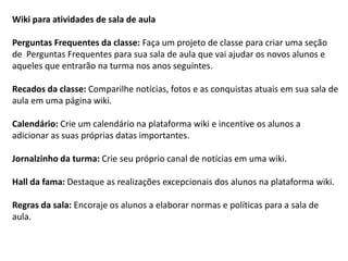 Wiki para atividades de sala de aula Perguntas Frequentes da classe: Faça um projeto de classe para criar uma seção de Perguntas Frequentes para sua sala de aula que vai ajudar os novos alunos e aqueles que entrarão na turma nos anos seguintes. 
Recados da classe: Comparilhe notícias, fotos e as conquistas atuais em sua sala de aula em uma página wiki. 
Calendário: Crie um calendário na plataforma wiki e incentive os alunos a adicionar as suas próprias datas importantes. 
Jornalzinho da turma: Crie seu próprio canal de notícias em uma wiki. 
Hall da fama: Destaque as realizações excepcionais dos alunos na plataforma wiki. 
Regras da sala: Encoraje os alunos a elaborar normas e políticas para a sala de aula.  