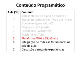 Conteúdo Programático 
Conteúdo 
Apresentação do plano de ensino e discussão sobre as TIC - Web 2.0 - Flickr, Google Imagem, selos CC. 
Blogspot e site google 
Facebook e (Wordpress) 
Twitter e YouTube 
Plataforma Wiki e SlideShare 
Integração de todas as ferramentas na sala de aula 
Discussão e troca de experiências 
Aula (3h) 
1 
2 
3 
4 
5 
6 
7  