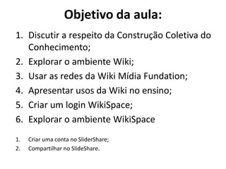 Objetivo da aula: 
1.Discutir a respeito da Construção Coletiva do Conhecimento; 
2.Explorar o ambiente Wiki; 
3.Usar as redes da Wiki Mídia Fundation; 
4.Apresentar usos da Wiki no ensino; 
5.Criar um login WikiSpace; 
6.Explorar o ambiente WikiSpace 
1.Criar uma conta no SliderShare; 
2.Compartilhar no SlideShare.  