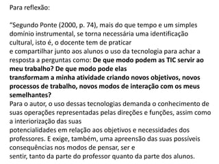 Para reflexão: “Segundo Ponte (2000, p. 74), mais do que tempo e um simples domínio instrumental, se torna necessária uma identificação cultural, isto é, o docente tem de praticar e compartilhar junto aos alunos o uso da tecnologia para achar a resposta a perguntas como: De que modo podem as TIC servir ao meu trabalho? De que modo pode elas transformam a minha atividade criando novos objetivos, novos processos de trabalho, novos modos de interação com os meus semelhantes? Para o autor, o uso dessas tecnologias demanda o conhecimento de suas operações representadas pelas direções e funções, assim como a interiorização das suas potencialidades em relação aos objetivos e necessidades dos professores. E exige, também, uma apreensão das suas possíveis consequências nos modos de pensar, ser e sentir, tanto da parte do professor quanto da parte dos alunos.  