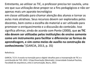 Entretanto, ao utilizar as TIC, o professor precisa ter cautela, uma vez que sua utilização deve propor-se a fins pedagógicos e não ser apenas mais um aparato tecnológico 
em classe utilizado para chamar atenção dos alunos e tornar as aulas mais atrativas. Seus recursos devem ser explorados pelos docentes, bem como a escolha do material a ser utilizado para promover o enriquecimento e a discussão do conteúdo. Isso significa afirmar, ainda de acordo com Ponte (2000), que as TIC não devem ser utilizadas pelas instituições de ensino somente como um instrumento para facilitar e diferenciar as formas de aprendizagem, e sim como meios de auxílio na construção do conhecimento.”(GARCIA, 2013, p. 35) 
Referência: 
GARCIA, T.C.R. A escola na transição para o digital: desafios para a incorporação de TIC e a contribuição da TVD. 2013. 121pp.Dissertação (Mestrado). Universidade Estadual Paulista, Faculdade de arquitetura, artes e comunicação, Bauru, 2013.  