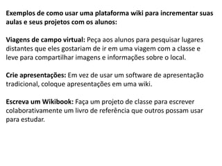 Exemplos de como usar uma plataforma wiki para incrementar suas aulas e seus projetos com os alunos: 
Viagens de campo virtual: Peça aos alunos para pesquisar lugares distantes que eles gostariam de ir em uma viagem com a classe e leve para compartilhar imagens e informações sobre o local. 
Crie apresentações: Em vez de usar um software de apresentação tradicional, coloque apresentações em uma wiki. 
Escreva um Wikibook: Faça um projeto de classe para escrever colaborativamente um livro de referência que outros possam usar para estudar.  