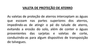 VALETA DE PROTEÇÃO DE ATERRO
As valetas de proteção de aterros interceptam as águas
que escoam nas partes superiores dos aterros,
impedindo-as de atingir o pé do talude de aterro,
evitando a erosão do solo, além de conter o águas
provenientes das sarjetas e valetas de corte,
conduzindo-as para algum dispositivo de transposição
de talvegues.
 