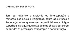DRENAGEM SUPERFICIAL
Tem por objetivo a captação ou interceptação e
remoção das águas precipitadas, sobre as estradas e
áreas adjacentes, que escoam superficialmente. A água
superficial é a água que resta de uma chuva após serem
deduzidas as perdas por evaporação e por infiltração.
 