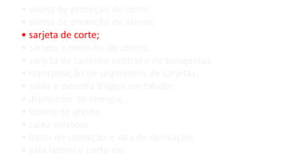 • valeta de proteção de corte;
• valeta de proteção de aterro;
• sarjeta de corte;
• sarjeta e meio-fio de aterro;
• sarjeta de canteiro central e de banquetas;
• transposição de segmentos de sarjetas;
• saída e descida d’água em talude;
• dissipador de energia;
• bueiro de greide;
• caixa coletora;
• bacia de captação e vala de derivação;
• vala lateral e corta-rio.
 