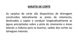 SARJETA DE CORTE
As sarjetas de corte são dispositivos de drenagem
construídos lateralmente as pistas de rolamento,
destinados a captar e conduzir longitudinalmente as
águas precipitadas sobre a pista de rolamento e áreas
laterais a rodovia para os bueiros, saídas dos cortes ou
talvegues naturais.
 