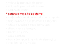• valeta de proteção de corte;
• valeta de proteção de aterro;
• sarjeta de corte;
• sarjeta e meio-fio de aterro;
• sarjeta de canteiro central e de banquetas;
• transposição de segmentos de sarjetas;
• saída e descida d’água em talude;
• dissipador de energia;
• bueiro de greide;
• caixa coletora;
• bacia de captação e vala de derivação;
• vala lateral e corta-rio.
 