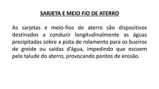 SARJETA E MEIO FIO DE ATERRO
As sarjetas e meio-fios de aterro são dispositivos
destinados a conduzir longitudinalmente as águas
precipitadas sobre a pista de rolamento para os bueiros
de greide ou saídas d’água, impedindo que escoem
pelo talude do aterro, provocando pontos de erosão.
 