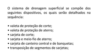 O sistema de drenagem superficial se compõe dos
seguintes dispositivos, os quais serão detalhados na
sequência:
• valeta de proteção de corte;
• valeta de proteção de aterro;
• sarjeta de corte;
• sarjeta e meio-fio de aterro;
• sarjeta de canteiro central e de banquetas;
• transposição de segmentos de sarjetas;
 