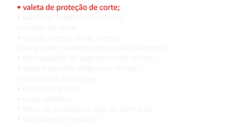 • valeta de proteção de corte;
• valeta de proteção de aterro;
• sarjeta de corte;
• sarjeta e meio-fio de aterro;
• sarjeta de canteiro central e de banquetas;
• transposição de segmentos de sarjetas;
• saída e descida d’água em talude;
• dissipador de energia;
• bueiro de greide;
• caixa coletora;
• bacia de captação e vala de derivação;
• vala lateral e corta-rio.
 