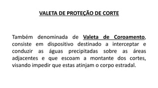 VALETA DE PROTEÇÃO DE CORTE
Também denominada de Valeta de Coroamento,
consiste em dispositivo destinado a interceptar e
conduzir as águas precipitadas sobre as áreas
adjacentes e que escoam a montante dos cortes,
visando impedir que estas atinjam o corpo estradal.
 