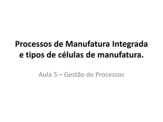 Processos de Manufatura Integrada
e tipos de células de manufatura.
Aula 5 – Gestão de Processos
 