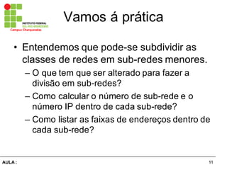 11AULA  :
Campus  Charqueadas
Vamos  á  prática
• Entendemos  que  pode-­se  subdividir  as  
classes  de  redes  em  sub-­redes  menores.
– O  que  tem  que  ser  alterado  para  fazer  a  
divisão  em  sub-­redes?
– Como  calcular  o  número  de  sub-­rede  e  o  
número  IP  dentro  de  cada  sub-­rede?
– Como  listar  as  faixas  de  endereços  dentro  de  
cada  sub-­rede?
 