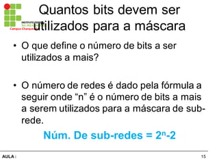 15AULA  :
Campus  Charqueadas
Quantos  bits  devem  ser  
utilizados  para  a  máscara
• O  que  define  o  número  de  bits  a  ser  
utilizados  a  mais?
• O  número  de  redes  é  dado  pela  fórmula  a  
seguir  onde  “n”  é  o  número  de  bits  a  mais  
a  serem  utilizados  para  a  máscara  de  sub-­
rede.
Núm.  De  sub-­redes  =  2n-­2
 