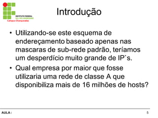 5AULA  :
Campus  Charqueadas
Introdução
• Utilizando-­se  este  esquema  de  
endereçamento  baseado  apenas  nas  
mascaras  de  sub-­rede  padrão,  teríamos  
um  desperdício  muito  grande  de  IP`s.
• Qual  empresa  por  maior  que  fosse  
utilizaria  uma  rede  de  classe  A  que  
disponibiliza  mais  de  16  milhões  de  hosts?
 