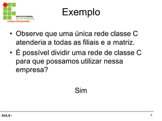 7AULA  :
Campus  Charqueadas
Exemplo
• Observe  que  uma  única  rede  classe  C  
atenderia  a  todas  as  filiais  e  a  matriz.
• É  possível  dividir  uma  rede  de  classe  C  
para  que  possamos  utilizar  nessa  
empresa?
Sim
 