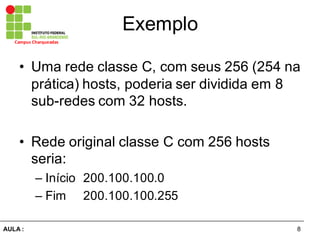 8AULA  :
Campus  Charqueadas
Exemplo
• Uma  rede  classe  C,  com  seus  256  (254  na  
prática)  hosts,  poderia  ser  dividida  em  8  
sub-­redes  com  32  hosts.
• Rede  original  classe  C  com  256  hosts  
seria:
– Início   200.100.100.0
– Fim   200.100.100.255
 