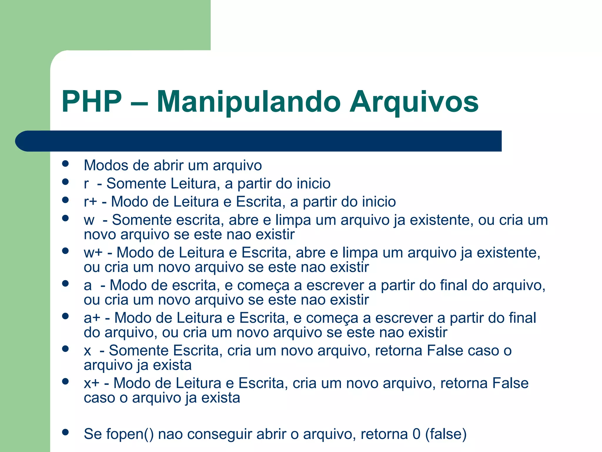 PHP – Manipulando Arquivos
 Modos de abrir um arquivo
 r - Somente Leitura, a partir do inicio
 r+ - Modo de Leitura e Escrita, a partir do inicio
 w - Somente escrita, abre e limpa um arquivo ja existente, ou cria um
novo arquivo se este nao existir
 w+ - Modo de Leitura e Escrita, abre e limpa um arquivo ja existente,
ou cria um novo arquivo se este nao existir
 a - Modo de escrita, e começa a escrever a partir do final do arquivo,
ou cria um novo arquivo se este nao existir
 a+ - Modo de Leitura e Escrita, e começa a escrever a partir do final
do arquivo, ou cria um novo arquivo se este nao existir
 x - Somente Escrita, cria um novo arquivo, retorna False caso o
arquivo ja exista
 x+ - Modo de Leitura e Escrita, cria um novo arquivo, retorna False
caso o arquivo ja exista
 Se fopen() nao conseguir abrir o arquivo, retorna 0 (false)
 