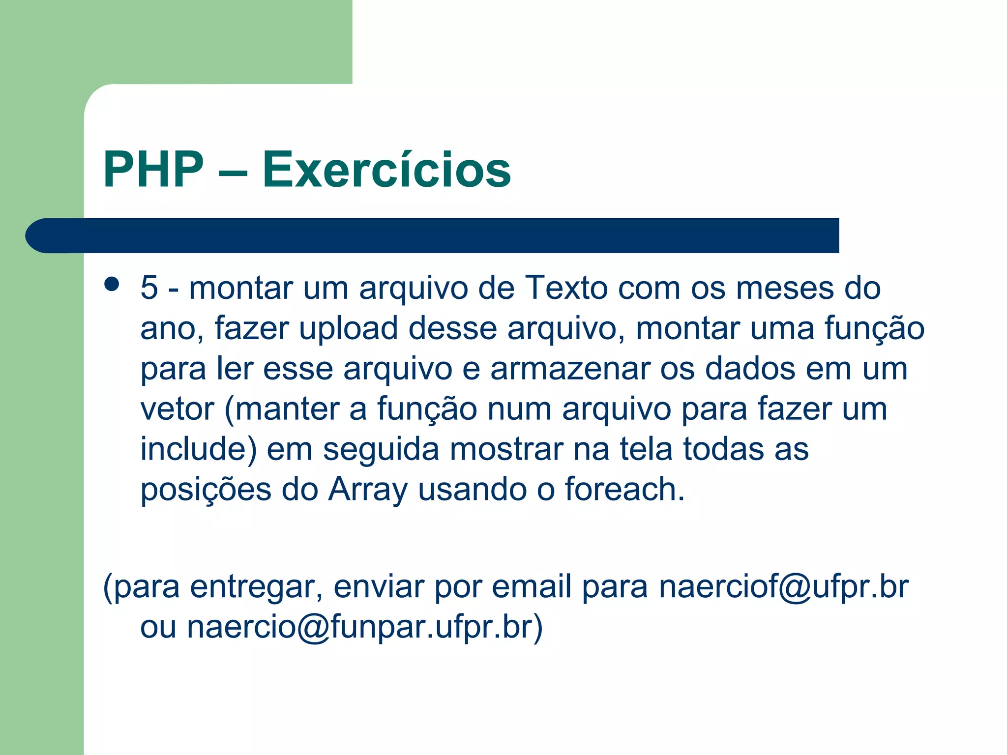 PHP – Exercícios
 5 - montar um arquivo de Texto com os meses do
ano, fazer upload desse arquivo, montar uma função
para ler esse arquivo e armazenar os dados em um
vetor (manter a função num arquivo para fazer um
include) em seguida mostrar na tela todas as
posições do Array usando o foreach.
(para entregar, enviar por email para naerciof@ufpr.br
ou naercio@funpar.ufpr.br)
 