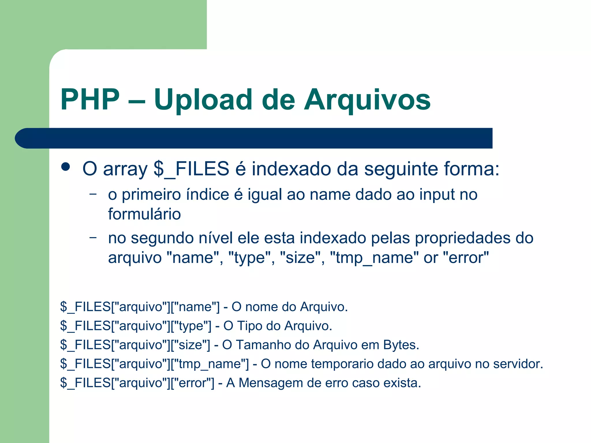 PHP – Upload de Arquivos
 O array $_FILES é indexado da seguinte forma:
– o primeiro índice é igual ao name dado ao input no
formulário
– no segundo nível ele esta indexado pelas propriedades do
arquivo "name", "type", "size", "tmp_name" or "error"
$_FILES["arquivo"]["name"] - O nome do Arquivo.
$_FILES["arquivo"]["type"] - O Tipo do Arquivo.
$_FILES["arquivo"]["size"] - O Tamanho do Arquivo em Bytes.
$_FILES["arquivo"]["tmp_name"] - O nome temporario dado ao arquivo no servidor.
$_FILES["arquivo"]["error"] - A Mensagem de erro caso exista.
 