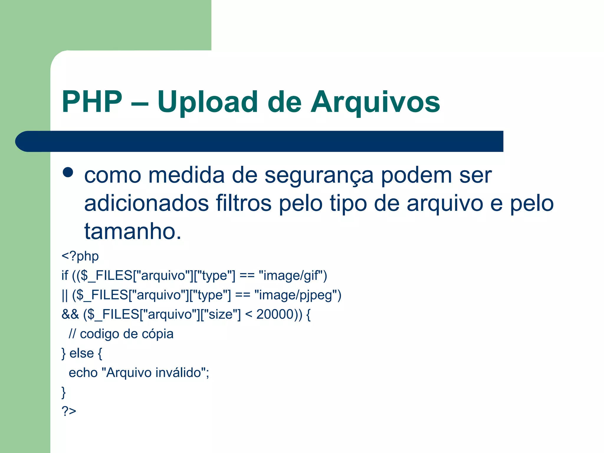 PHP – Upload de Arquivos
 como medida de segurança podem ser
adicionados filtros pelo tipo de arquivo e pelo
tamanho.
<?php
if (($_FILES["arquivo"]["type"] == "image/gif")
|| ($_FILES["arquivo"]["type"] == "image/pjpeg")
&& ($_FILES["arquivo"]["size"] < 20000)) {
// codigo de cópia
} else {
echo "Arquivo inválido";
}
?>
 