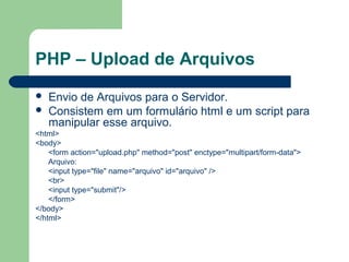 PHP – Upload de Arquivos
 Envio de Arquivos para o Servidor.
 Consistem em um formulário html e um script para
manipular esse arquivo.
<html>
<body>
<form action="upload.php" method="post" enctype="multipart/form-data">
Arquivo:
<input type="file" name="arquivo" id="arquivo" />
<br>
<input type="submit"/>
</form>
</body>
</html>
 