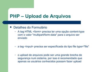 PHP – Upload de Arquivos
 Detalhes do Formulário
– A tag HTML <form> precisa ter uma opção content-type
com o valor "multipart/form-data" para o arquivo ser
enviado
– a tag <input> precisa ser especificada do tipo file type="file"
– o upload de arquivos pode ser uma grande brecha de
segurança num sistema, por isso é recomendado que
apenas os usuários conhecidos possam fazer upload
 