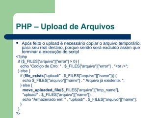 PHP – Upload de Arquivos
 Após feito o upload é necessário copiar o arquivo temporário,
para seu real destino, porque senão será excluído assim que
terminar a execução do script
<?php
if ($_FILES["arquivo"]["error"] > 0) {
echo "Codigo de Erro: " . $_FILES["arquivo"]["error"] . "<br />";
} else {
if (file_exists("upload/" . $_FILES["arquivo"]["name"])) {
echo $_FILES["arquivo"]["name"] . " Arquivo já existente. ";
} else {
move_uploaded_file($_FILES["arquivo"]["tmp_name"],
"upload/" . $_FILES["arquivo"]["name"]);
echo "Armazenado em: " . "upload/" . $_FILES["arquivo"]["name"];
}
}
?>
 