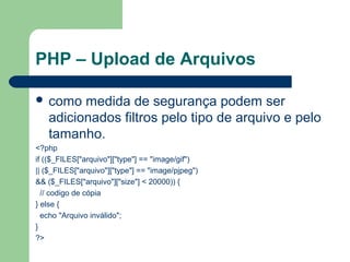 PHP – Upload de Arquivos
 como medida de segurança podem ser
adicionados filtros pelo tipo de arquivo e pelo
tamanho.
<?php
if (($_FILES["arquivo"]["type"] == "image/gif")
|| ($_FILES["arquivo"]["type"] == "image/pjpeg")
&& ($_FILES["arquivo"]["size"] < 20000)) {
// codigo de cópia
} else {
echo "Arquivo inválido";
}
?>
 