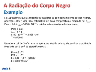 Se supusermos que as superfícies estelares se comportam como corpos negros,
podemos obter uma boa estimativa de suas temperaturas medindo-se máx.
Para o Sol, máx = 5100 x 10–10 m. Achar a temperatura dessa estrela.
Para o Sol:
máx ∙ T = b
5100 ∙ 10–10 T = 2,898 ∙ 10–3
T = 5700 K
Usando a Lei de Stefan e a temperatura obtida acima, determinar a potência
irradiada por 1 cm2 da superfície solar.
P = ∙S ∙ T4
P/S =  ∙ T4
I = 5,67 ∙ 10–8 ∙ (5700)4
I = 6000 W/cm2
11
 