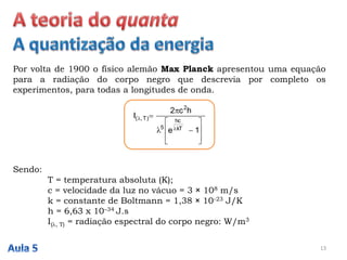 Por volta de 1900 o físico alemão Max Planck apresentou uma equação
para a radiação do corpo negro que descrevia por completo os
experimentos, para todas a longitudes de onda.
13













1e
hc2
I
kT
hc
5
2
)T,(
Sendo:
T = temperatura absoluta (K);
c = velocidade da luz no vácuo = 3 × 108 m/s
k = constante de Boltmann = 1,38 × 10-23 J/K
h = 6,63 x 10–34 J.s
I(, T) = radiação espectral do corpo negro: W/m3
 