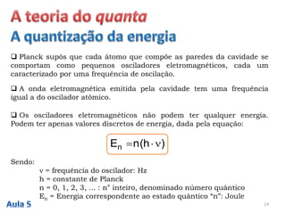  Planck supôs que cada átomo que compõe as paredes da cavidade se
comportam como pequenos osciladores eletromagnéticos, cada um
caracterizado por uma frequência de oscilação.
14
 A onda eletromagnética emitida pela cavidade tem uma frequência
igual a do oscilador atômico.
 Os osciladores eletromagnéticos não podem ter qualquer energia.
Podem ter apenas valores discretos de energia, dada pela equação:
)h(nEn 
Sendo:
 = frequência do oscilador: Hz
h = constante de Planck
n = 0, 1, 2, 3, ... : n° inteiro, denominado número quântico
En = Energia correspondente ao estado quântico “n”: Joule
 